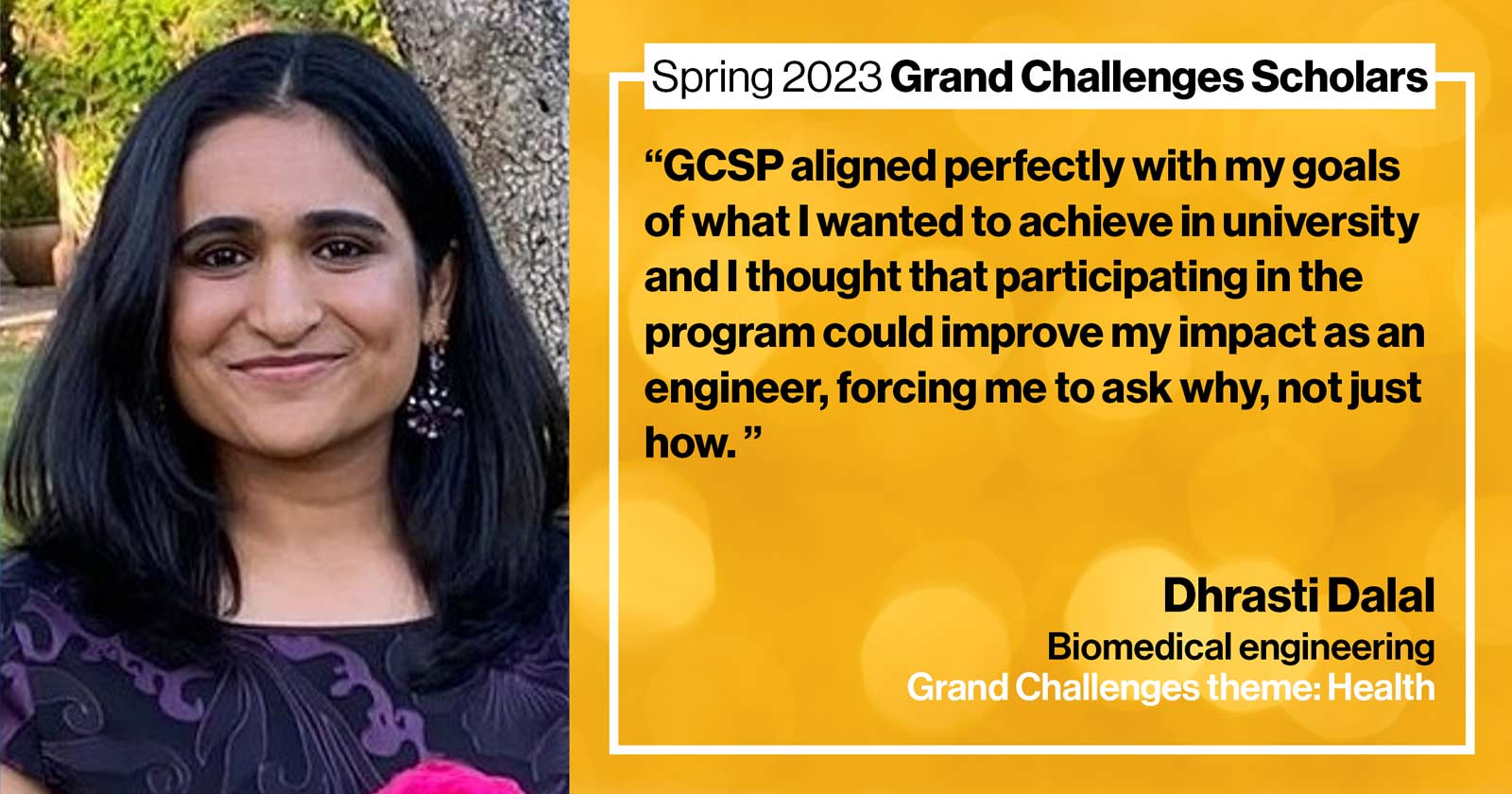 "Dhrasti Dalal Biomedical engineering Grand Challenge: Health Quote: “GCSP aligned perfectly with my goals of what I wanted to achieve in university and I thought that participating in the program could improve my impact as an engineer, forcing me to ask why, not just how.” "